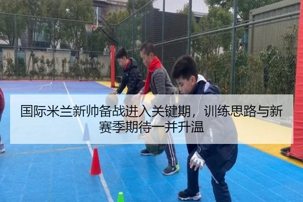 国际米兰新帅备战进入关键期，训练思路与新赛季期待一并升温
